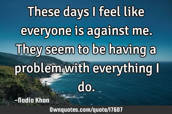 These days I feel like everyone is against me. They seem to be having a problem with everything I