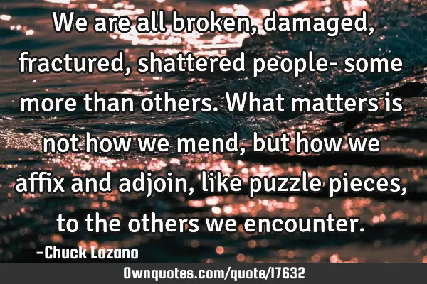 We are all broken, damaged, fractured, shattered people- some more than others. What matters is not
