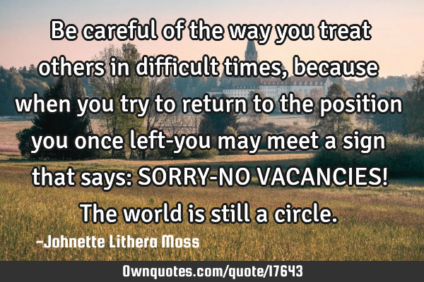 Be careful of the way you treat others in difficult times, because when you try to return to the