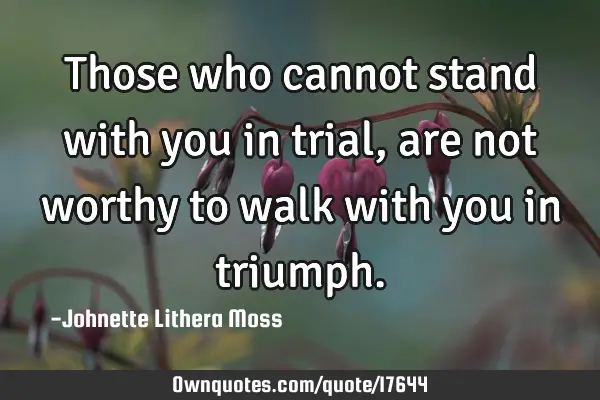 Those who cannot stand with you in trial, are not worthy to walk with you in