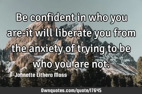 Be confident in who you are-it will liberate you from the anxiety of trying to be who you are