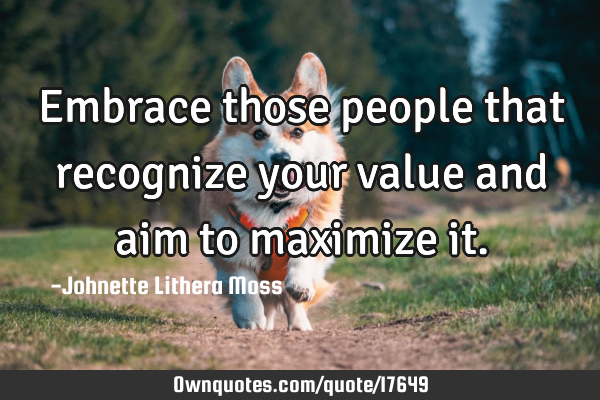 Embrace those people that recognize your value and aim to maximize
