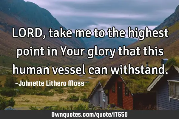 LORD,take me to the highest point in Your glory that this human vessel can