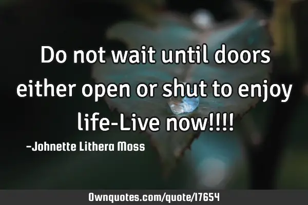 Do not wait until doors either open or shut to enjoy life-Live now!!!!