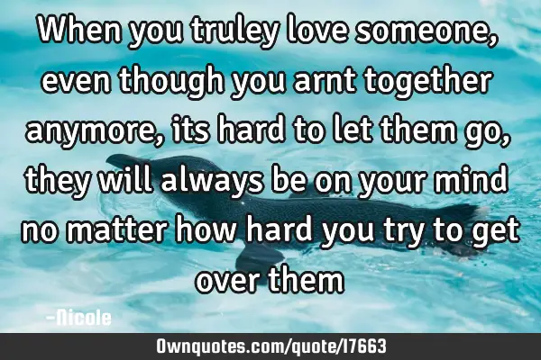 When you truley love someone, even though you arnt together anymore, its hard to let them go, they