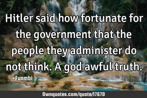 Hitler said how fortunate for the government that the people they administer do not think. A god