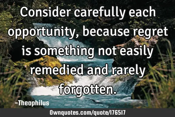 Consider carefully each opportunity, because regret is something not easily remedied and rarely