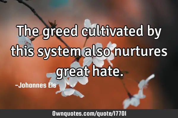 The greed cultivated by this system also nurtures great