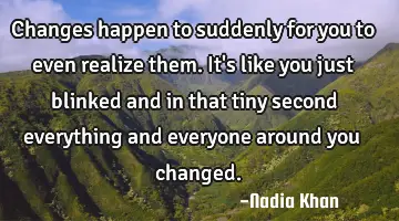 Changes happen to suddenly for you to even realize them. It's like you just blinked and in that