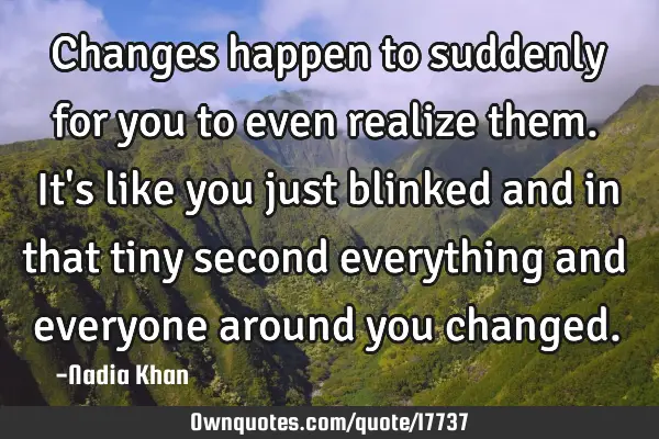 Changes happen to suddenly for you to even realize them. It