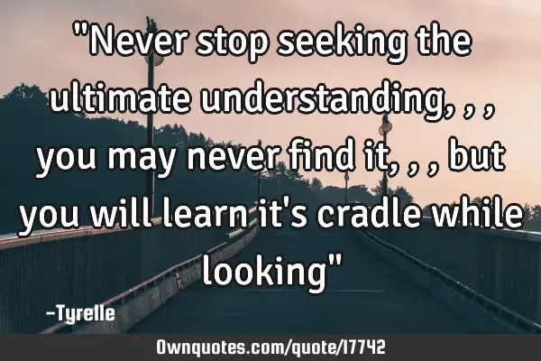 "Never stop seeking the ultimate understanding,,,you may never find it,,,but you will learn it