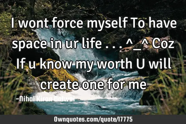 I wont force myself To have space in ur life ...^_^ Coz If u know my worth U will create one for