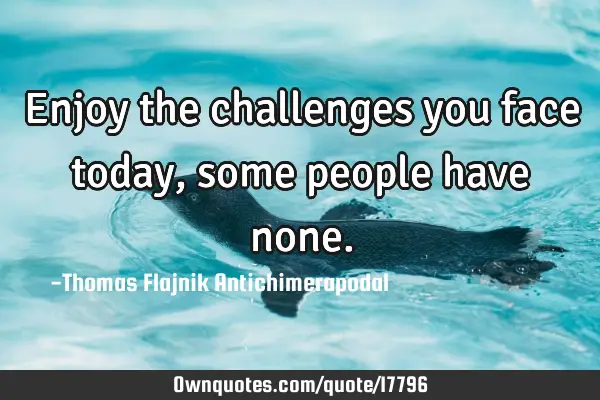 Enjoy the challenges you face today, some people have