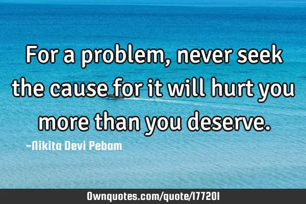 For a problem , never seek the cause for it will hurt you more than you