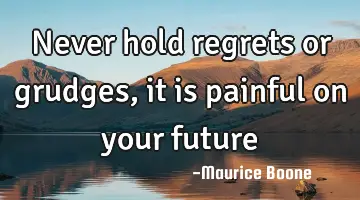 never hold regrets or grudges, it is painful on your