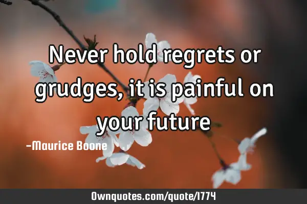 Never hold regrets or grudges, it is painful on your