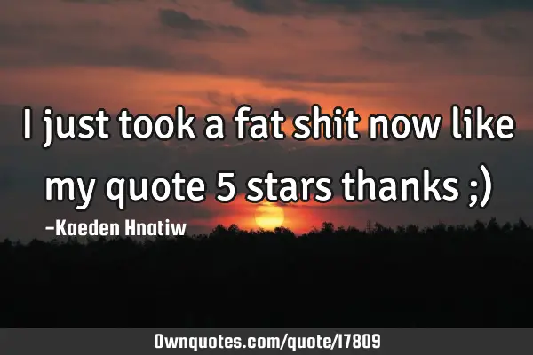 I just took a fat shit now like my quote 5 stars thanks ;)