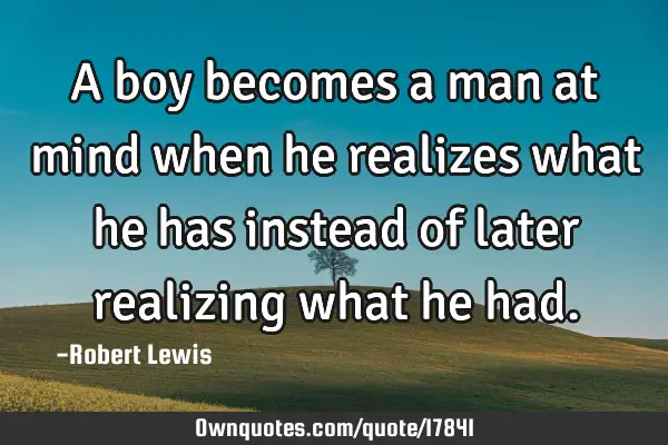 A boy becomes a man at mind when he realizes what he has instead of later realizing what he