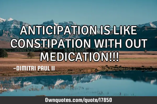 ANTICIPATION IS LIKE CONSTIPATION WITH OUT MEDICATION!!!