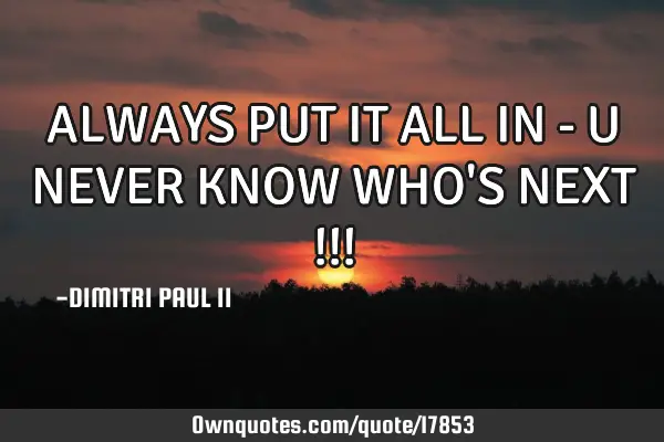 ALWAYS PUT IT ALL IN - U NEVER KNOW WHO