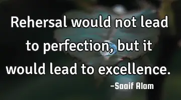 Rehersal would not lead to perfection, but it would lead to excellence.