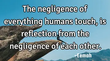 The negligence of everything humans touch, is reflection from the negligence of each other.