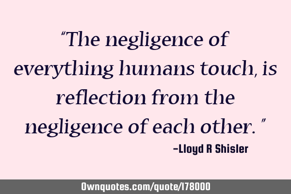 The negligence of everything humans touch, is reflection from the negligence of each