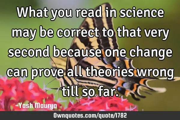 What you read in science may be correct to that very second because one change can prove all