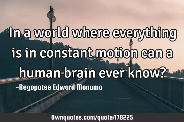 In a world where everything is in constant motion can a human brain ever know?