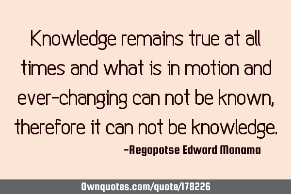 Knowledge remains true at all times and what is in motion and ever-changing can not be known,