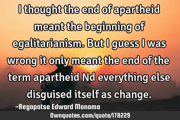 I thought the end of apartheid meant the beginning of egalitarianism. But I guess I was wrong it