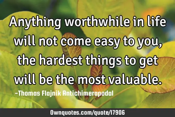 Anything worthwhile in life will not come easy to you, the hardest things to get will be the most