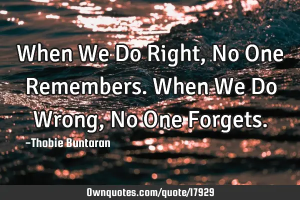 When We Do Right, No One Remembers. When We Do Wrong, No One F
