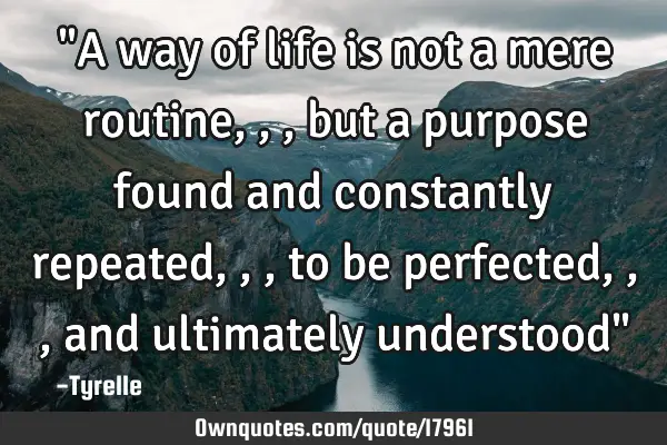 "A way of life is not a mere routine,,,but a purpose found and constantly repeated,,,to be