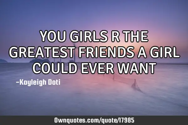 YOU GIRLS R THE GREATEST FRIENDS A GIRL COULD EVER WANT