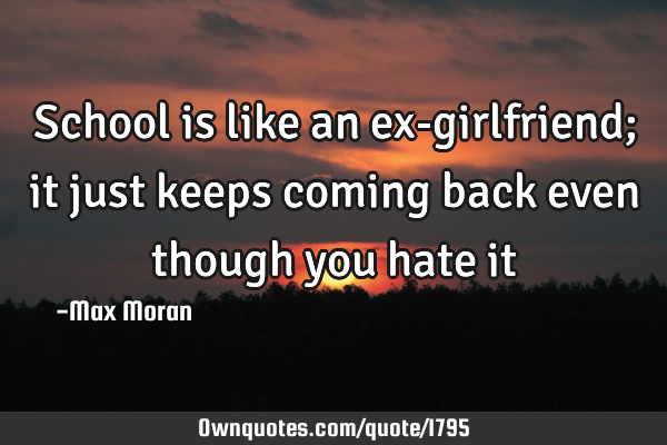School is like an ex-girlfriend; it just keeps coming back even though you hate
