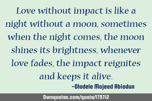 Love without impact is like a night without a moon, sometimes when the night comes, the moon shines