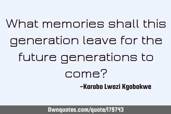 What memories shall this generation leave for the future generations to come?
