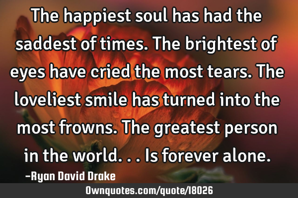 The happiest soul has had the saddest of times. The brightest of eyes have cried the most tears. T