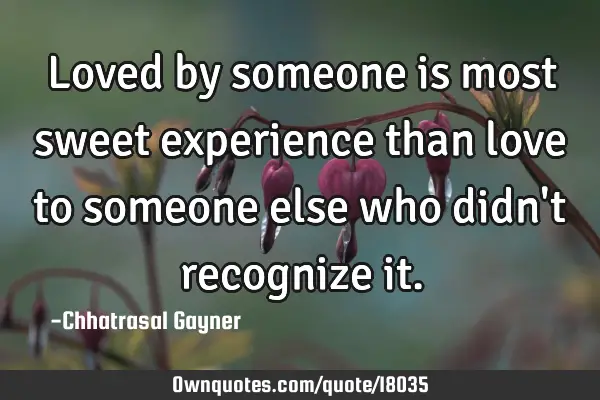 Loved by someone is most sweet experience than love to someone else who didn