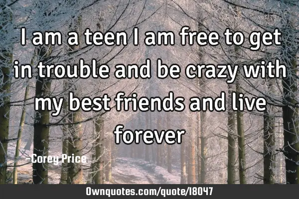 I am a teen i am free to get in trouble and be crazy with my best friends and live