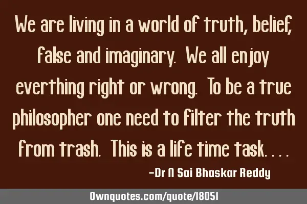 We are living in a world of truth, belief, false and imaginary. We all enjoy everthing right or