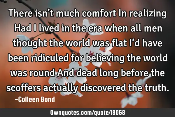 There isn’t much comfort In realizing… Had I lived in the era when all men thought the world