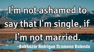 I'm not ashamed to say that I'm single, if I'm not married.