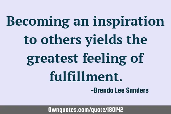 Becoming an inspiration to others yields the greatest feeling of fulfillment.