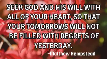 SEEK GOD AND HIS WILL WITH ALL OF YOUR HEART, SO THAT YOUR TOMORROWS WILL NOT BE FILLED WITH REGRETS