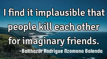 I find it implausible that people kill each other for imaginary friends.
