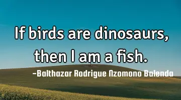 If birds are dinosaurs, then I am a fish.
