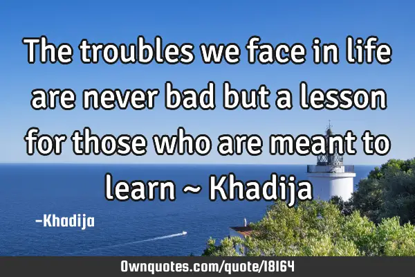 The troubles we face in life are never bad but a lesson for those who are meant to learn ~ K