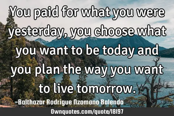 You paid for what you were yesterday, you choose what you want to be today and you plan the way you